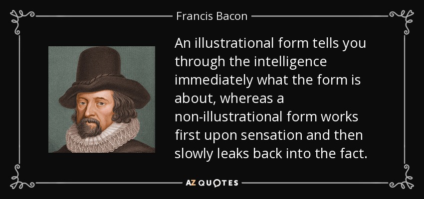 An illustrational form tells you through the intelligence immediately what the form is about, whereas a non-illustrational form works first upon sensation and then slowly leaks back into the fact. - Francis Bacon