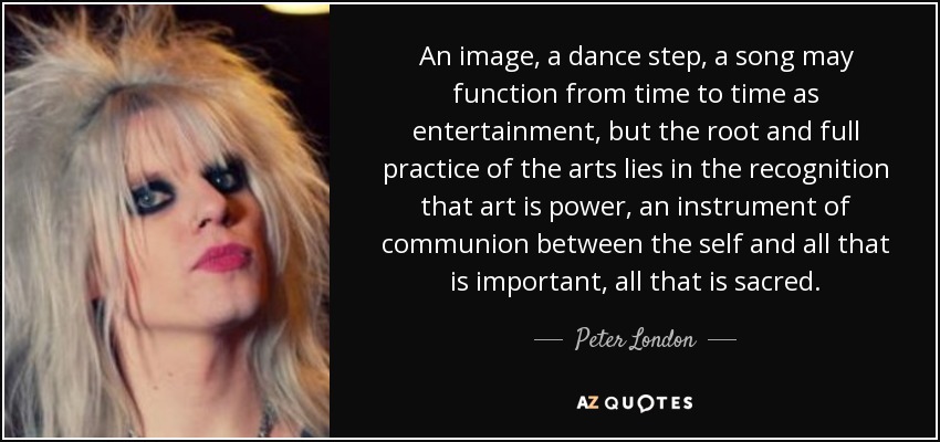 An image, a dance step, a song may function from time to time as entertainment, but the root and full practice of the arts lies in the recognition that art is power, an instrument of communion between the self and all that is important, all that is sacred. - Peter London