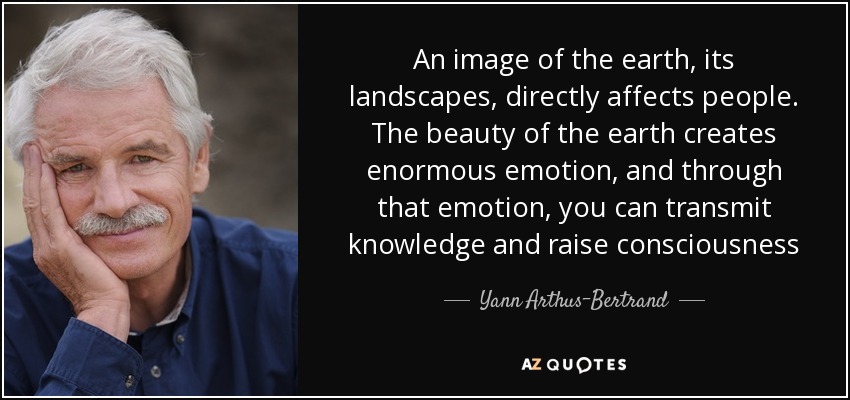 An image of the earth, its landscapes, directly affects people. The beauty of the earth creates enormous emotion, and through that emotion, you can transmit knowledge and raise consciousness - Yann Arthus-Bertrand