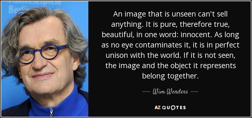 An image that is unseen can't sell anything. It is pure, therefore true, beautiful, in one word: innocent. As long as no eye contaminates it, it is in perfect unison with the world. If it is not seen, the image and the object it represents belong together. - Wim Wenders