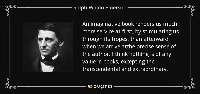 An imaginative book renders us much more service at first, by stimulating us through its tropes, than afterward, when we arrive atthe precise sense of the author. I think nothing is of any value in books, excepting the transcendental and extraordinary. - Ralph Waldo Emerson