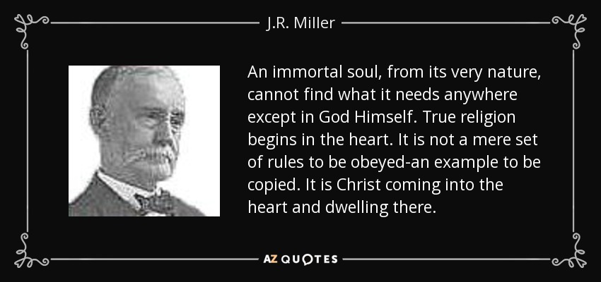 An immortal soul, from its very nature, cannot find what it needs anywhere except in God Himself. True religion begins in the heart. It is not a mere set of rules to be obeyed-an example to be copied. It is Christ coming into the heart and dwelling there. - J.R. Miller