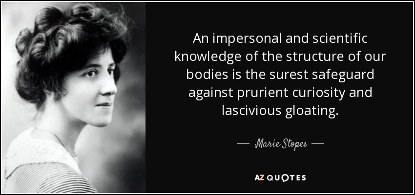 An impersonal and scientific knowledge of the structure of our bodies is the surest safeguard against prurient curiosity and lascivious gloating. - Marie Stopes
