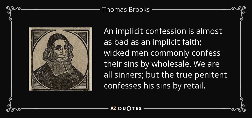 An implicit confession is almost as bad as an implicit faith; wicked men commonly confess their sins by wholesale, We are all sinners; but the true penitent confesses his sins by retail. - Thomas Brooks