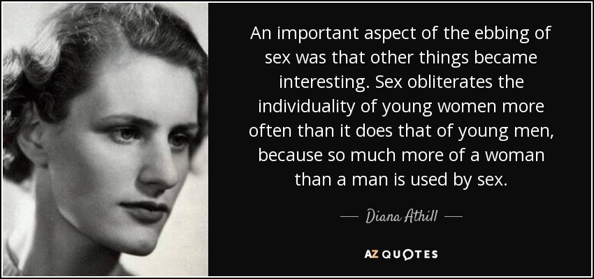 An important aspect of the ebbing of sex was that other things became interesting. Sex obliterates the individuality of young women more often than it does that of young men, because so much more of a woman than a man is used by sex. - Diana Athill