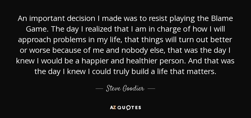 An important decision I made was to resist playing the Blame Game. The day I realized that I am in charge of how I will approach problems in my life, that things will turn out better or worse because of me and nobody else, that was the day I knew I would be a happier and healthier person. And that was the day I knew I could truly build a life that matters. - Steve Goodier