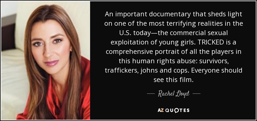 An important documentary that sheds light on one of the most terrifying realities in the U.S. today—the commercial sexual exploitation of young girls. TRICKED is a comprehensive portrait of all the players in this human rights abuse: survivors, traffickers, johns and cops. Everyone should see this film. - Rachel Lloyd