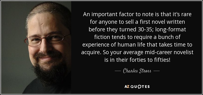 An important factor to note is that it's rare for anyone to sell a first novel written before they turned 30-35; long-format fiction tends to require a bunch of experience of human life that takes time to acquire. So your average mid-career novelist is in their forties to fifties! - Charles Stross