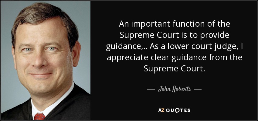 An important function of the Supreme Court is to provide guidance, .. As a lower court judge, I appreciate clear guidance from the Supreme Court. - John Roberts