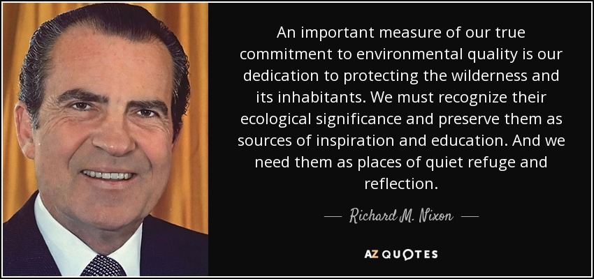 An important measure of our true commitment to environmental quality is our dedication to protecting the wilderness and its inhabitants. We must recognize their ecological significance and preserve them as sources of inspiration and education. And we need them as places of quiet refuge and reflection. - Richard M. Nixon