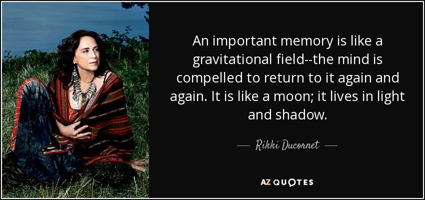 An important memory is like a gravitational field--the mind is compelled to return to it again and again. It is like a moon; it lives in light and shadow. - Rikki Ducornet