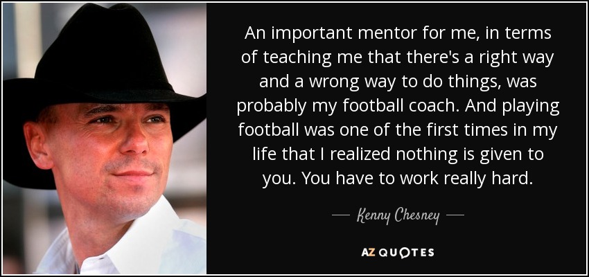 An important mentor for me, in terms of teaching me that there's a right way and a wrong way to do things, was probably my football coach. And playing football was one of the first times in my life that I realized nothing is given to you. You have to work really hard. - Kenny Chesney