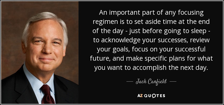 An important part of any focusing regimen is to set aside time at the end of the day - just before going to sleep - to acknowledge your successes, review your goals, focus on your successful future, and make specific plans for what you want to accomplish the next day. - Jack Canfield