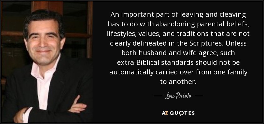 An important part of leaving and cleaving has to do with abandoning parental beliefs, lifestyles, values, and traditions that are not clearly delineated in the Scriptures. Unless both husband and wife agree, such extra-Biblical standards should not be automatically carried over from one family to another. - Lou Priolo