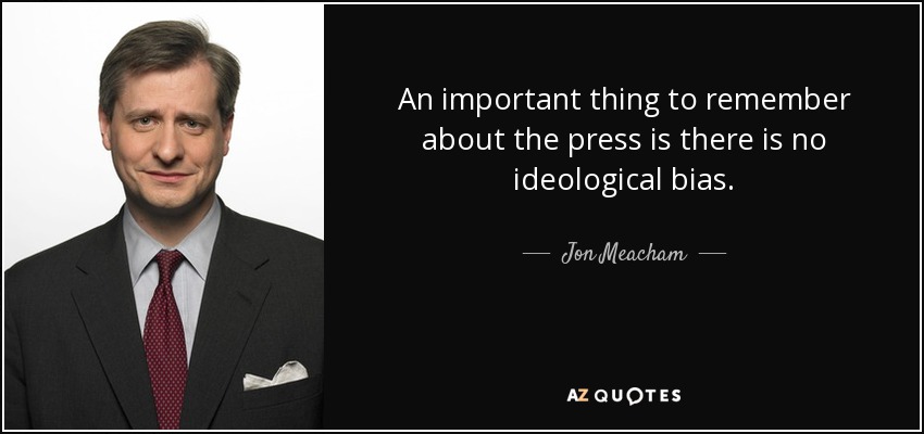 An important thing to remember about the press is there is no ideological bias. - Jon Meacham