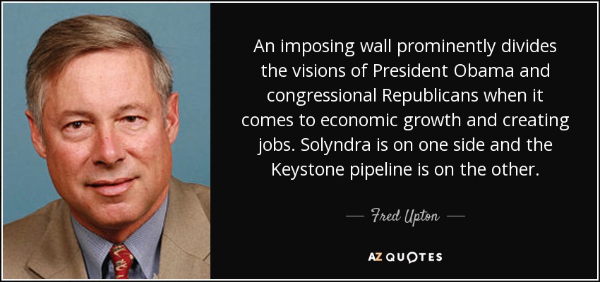 An imposing wall prominently divides the visions of President Obama and congressional Republicans when it comes to economic growth and creating jobs. Solyndra is on one side and the Keystone pipeline is on the other. - Fred Upton