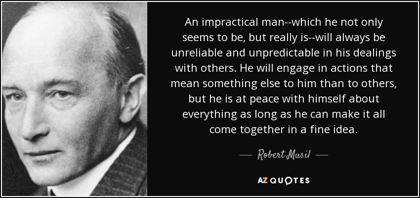 An impractical man--which he not only seems to be, but really is--will always be unreliable and unpredictable in his dealings with others. He will engage in actions that mean something else to him than to others, but he is at peace with himself about everything as long as he can make it all come together in a fine idea. - Robert Musil