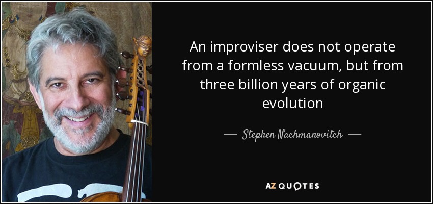 An improviser does not operate from a formless vacuum, but from three billion years of organic evolution - Stephen Nachmanovitch