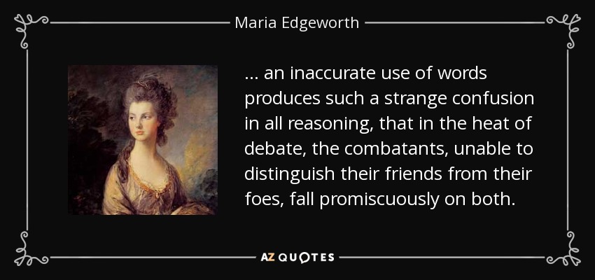... an inaccurate use of words produces such a strange confusion in all reasoning, that in the heat of debate, the combatants, unable to distinguish their friends from their foes, fall promiscuously on both. - Maria Edgeworth