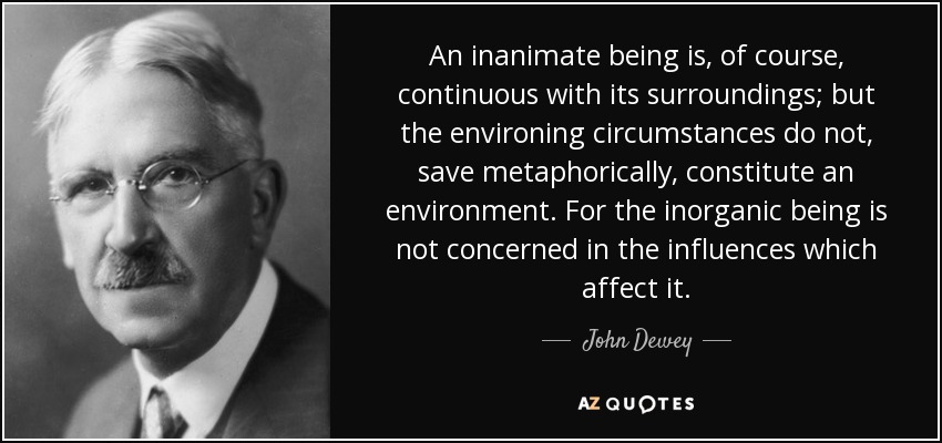 An inanimate being is, of course, continuous with its surroundings; but the environing circumstances do not, save metaphorically, constitute an environment. For the inorganic being is not concerned in the influences which affect it. - John Dewey