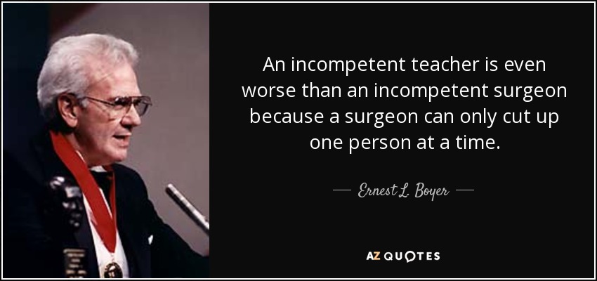 An incompetent teacher is even worse than an incompetent surgeon because a surgeon can only cut up one person at a time. - Ernest L. Boyer
