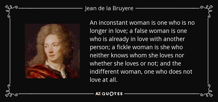 An inconstant woman is one who is no longer in love; a false woman is one who is already in love with another person; a fickle woman is she who neither knows whom she loves nor whether she loves or not; and the indifferent woman, one who does not love at all. - Jean de la Bruyere