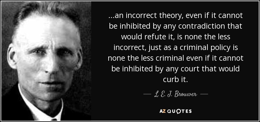 ...an incorrect theory, even if it cannot be inhibited by any contradiction that would refute it, is none the less incorrect, just as a criminal policy is none the less criminal even if it cannot be inhibited by any court that would curb it. - L. E. J. Brouwer