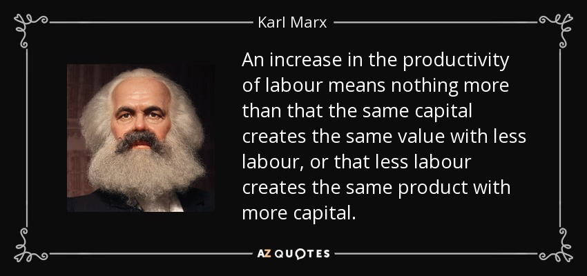 An increase in the productivity of labour means nothing more than that the same capital creates the same value with less labour, or that less labour creates the same product with more capital. - Karl Marx