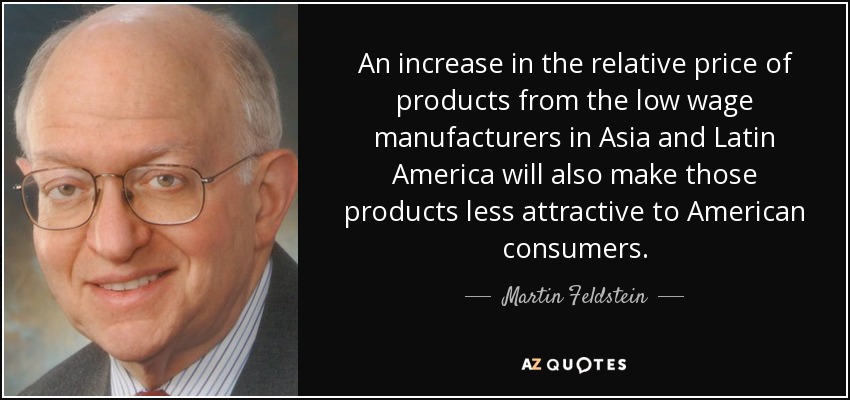 An increase in the relative price of products from the low wage manufacturers in Asia and Latin America will also make those products less attractive to American consumers. - Martin Feldstein