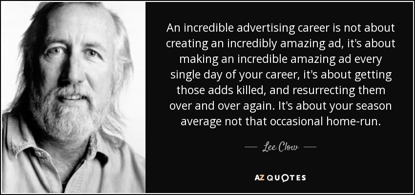 An incredible advertising career is not about creating an incredibly amazing ad, it's about making an incredible amazing ad every single day of your career, it's about getting those adds killed, and resurrecting them over and over again. It's about your season average not that occasional home-run. - Lee Clow