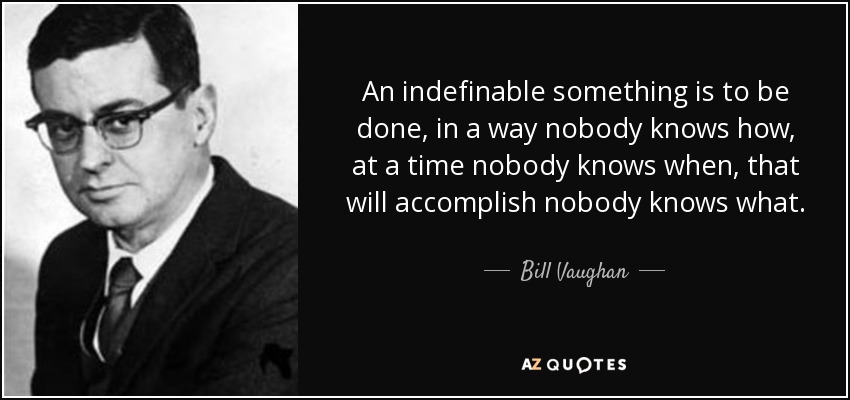 An indefinable something is to be done, in a way nobody knows how, at a time nobody knows when, that will accomplish nobody knows what. - Bill Vaughan