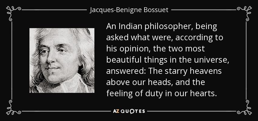 An Indian philosopher, being asked what were, according to his opinion, the two most beautiful things in the universe, answered: The starry heavens above our heads, and the feeling of duty in our hearts. - Jacques-Benigne Bossuet