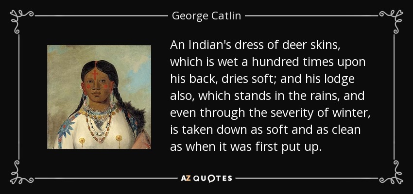 An Indian's dress of deer skins, which is wet a hundred times upon his back, dries soft; and his lodge also, which stands in the rains, and even through the severity of winter, is taken down as soft and as clean as when it was first put up. - George Catlin