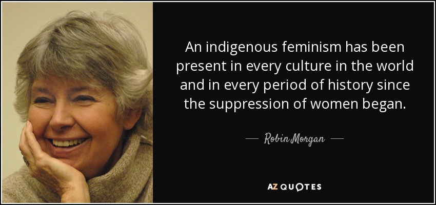 An indigenous feminism has been present in every culture in the world and in every period of history since the suppression of women began. - Robin Morgan