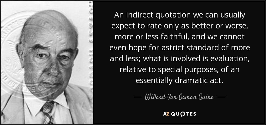 An indirect quotation we can usually expect to rate only as better or worse, more or less faithful, and we cannot even hope for astrict standard of more and less; what is involved is evaluation, relative to special purposes, of an essentially dramatic act. - Willard Van Orman Quine