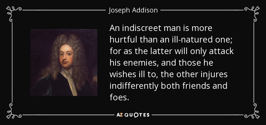 An indiscreet man is more hurtful than an ill-natured one; for as the latter will only attack his enemies, and those he wishes ill to, the other injures indifferently both friends and foes. - Joseph Addison