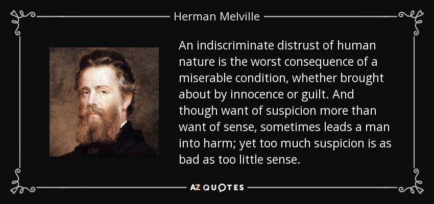 An indiscriminate distrust of human nature is the worst consequence of a miserable condition, whether brought about by innocence or guilt. And though want of suspicion more than want of sense, sometimes leads a man into harm; yet too much suspicion is as bad as too little sense. - Herman Melville