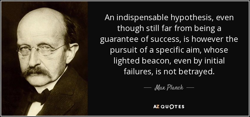 An indispensable hypothesis, even though still far from being a guarantee of success, is however the pursuit of a specific aim, whose lighted beacon, even by initial failures, is not betrayed. - Max Planck