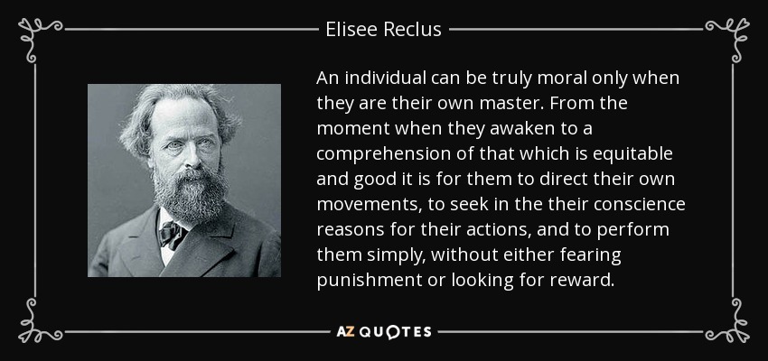 An individual can be truly moral only when they are their own master. From the moment when they awaken to a comprehension of that which is equitable and good it is for them to direct their own movements, to seek in the their conscience reasons for their actions, and to perform them simply, without either fearing punishment or looking for reward. - Elisee Reclus