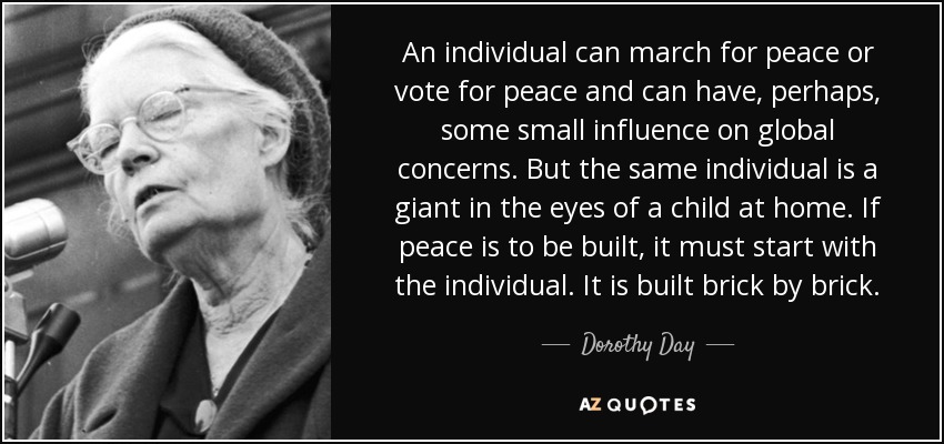 An individual can march for peace or vote for peace and can have, perhaps, some small influence on global concerns. But the same individual is a giant in the eyes of a child at home. If peace is to be built, it must start with the individual. It is built brick by brick. - Dorothy Day