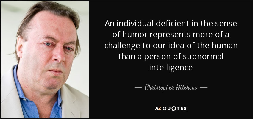 An individual deficient in the sense of humor represents more of a challenge to our idea of the human than a person of subnormal intelligence - Christopher Hitchens