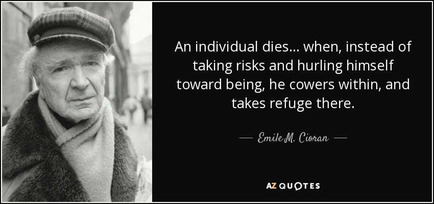 An individual dies ... when, instead of taking risks and hurling himself toward being, he cowers within, and takes refuge there. - Emile M. Cioran