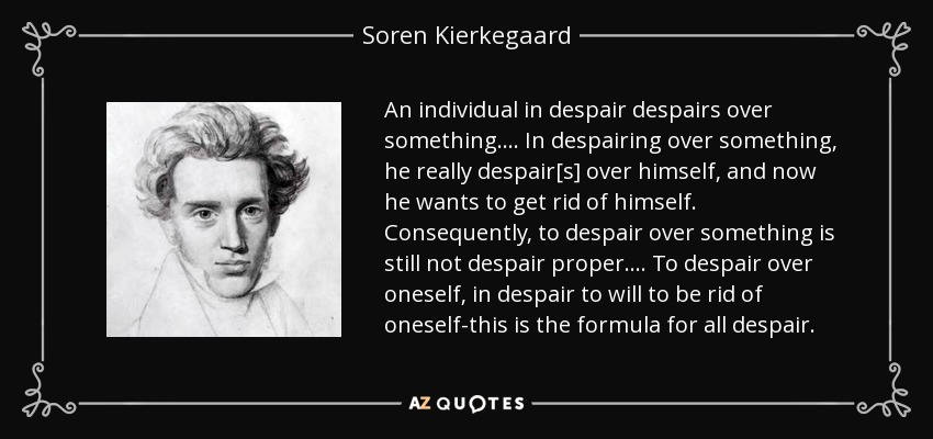 An individual in despair despairs over something. . . . In despairing over something, he really despair[s] over himself, and now he wants to get rid of himself. Consequently, to despair over something is still not despair proper. . . . To despair over oneself, in despair to will to be rid of oneself-this is the formula for all despair. - Soren Kierkegaard