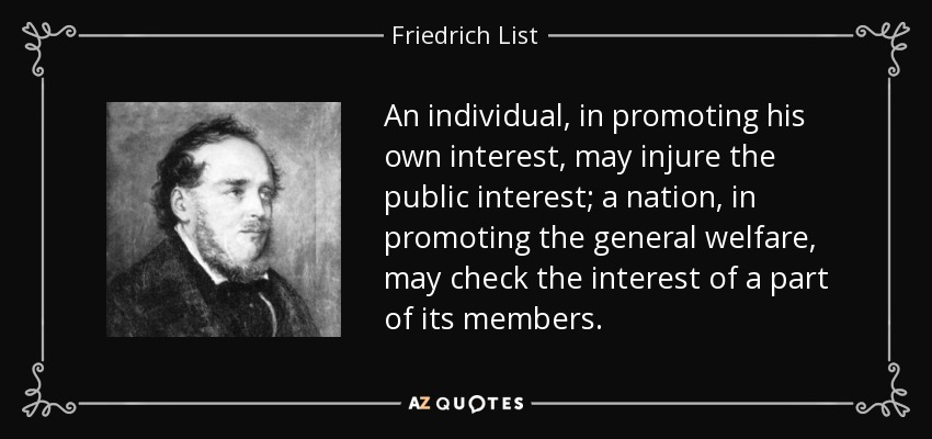 An individual, in promoting his own interest, may injure the public interest; a nation, in promoting the general welfare, may check the interest of a part of its members. - Friedrich List