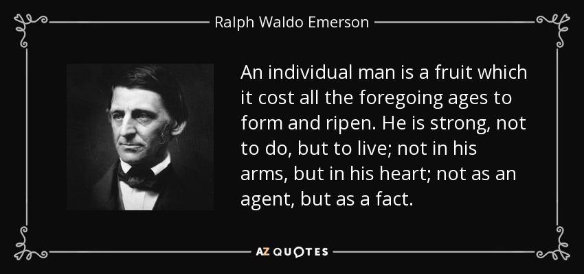 An individual man is a fruit which it cost all the foregoing ages to form and ripen. He is strong, not to do, but to live; not in his arms, but in his heart; not as an agent, but as a fact. - Ralph Waldo Emerson