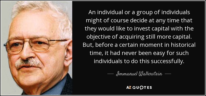 An individual or a group of individuals might of course decide at any time that they would like to invest capital with the objective of acquiring still more capital. But, before a certain moment in historical time, it had never been easy for such individuals to do this successfully. - Immanuel Wallerstein