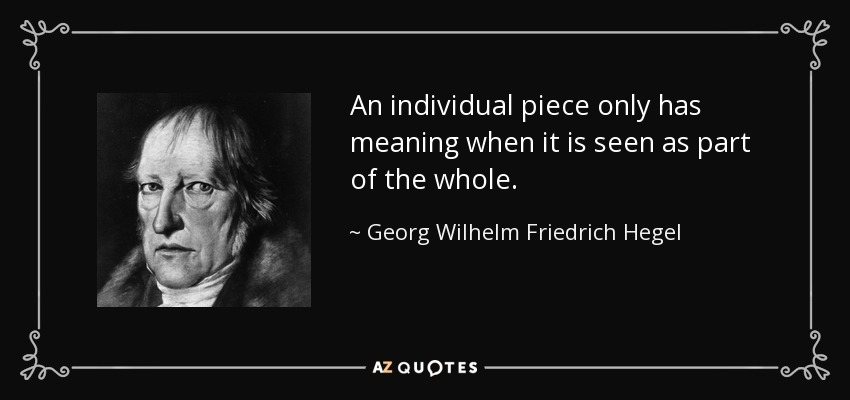 An individual piece only has meaning when it is seen as part of the whole. - Georg Wilhelm Friedrich Hegel