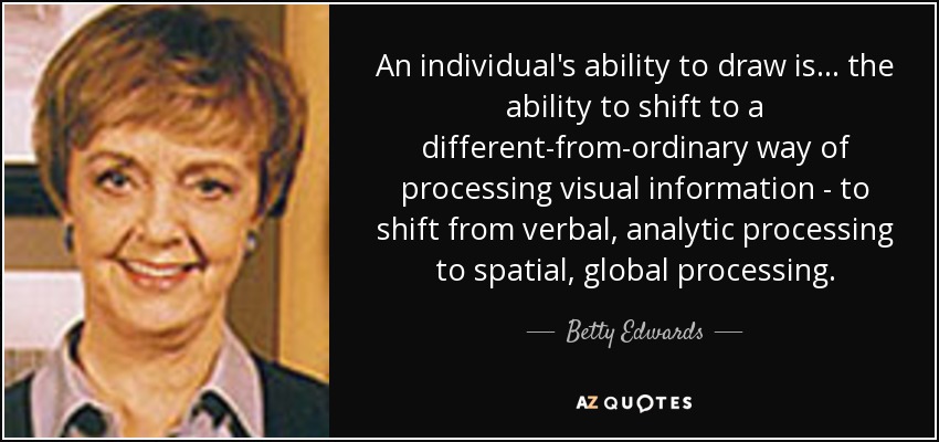 An individual's ability to draw is... the ability to shift to a different-from-ordinary way of processing visual information - to shift from verbal, analytic processing to spatial, global processing. - Betty Edwards