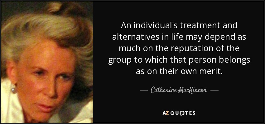 An individual's treatment and alternatives in life may depend as much on the reputation of the group to which that person belongs as on their own merit. - Catharine MacKinnon