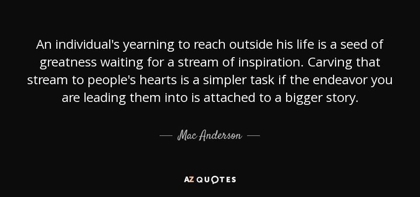 An individual's yearning to reach outside his life is a seed of greatness waiting for a stream of inspiration. Carving that stream to people's hearts is a simpler task if the endeavor you are leading them into is attached to a bigger story. - Mac Anderson
